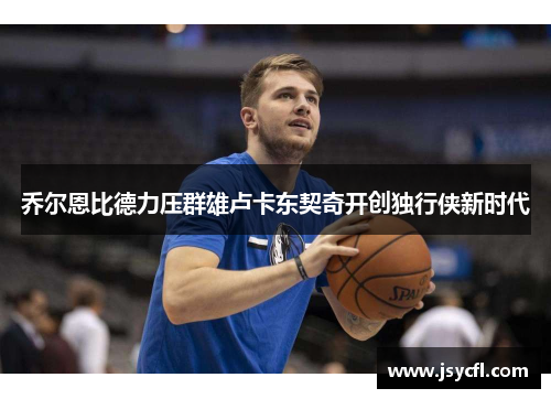 乔尔恩比德力压群雄卢卡东契奇开创独行侠新时代