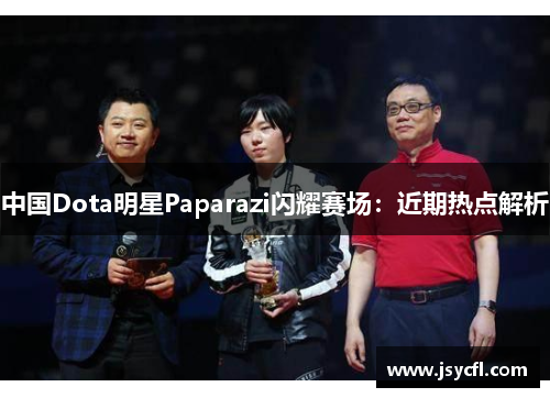 中国Dota明星Paparazi闪耀赛场：近期热点解析
